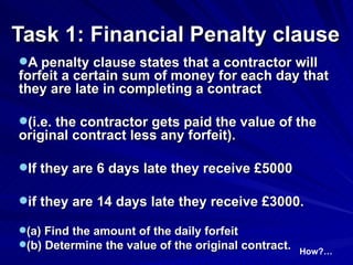 Task 1: Financial Penalty clause   A penalty clause states that a contractor will forfeit a certain sum of money for each day that they are late in completing a contract (i.e. the contractor gets paid the value of the original contract less any forfeit).  If they are 6 days late they receive £5000  if they are 14 days late they receive £3000. (a) Find the amount of the daily forfeit   (b) Determine the value of the original contract. How?… 