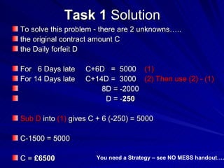 Task 1  Solution To solve this problem - there are 2 unknowns….. the original contract amount C the Daily forfeit D  For  6 Days late  C+6D  =  5000  (1) For 14 Days late  C+14D =  3000  (2) Then use (2) - (1)  8D = -2000 D = - 250  Sub D  into  (1)  gives C + 6 (-250) = 5000 C-1500 = 5000 C =  £6500 You need a Strategy – see NO MESS handout…. 