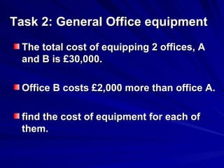 Task 2: General Office equipment The total cost of equipping 2 offices, A and B is £30,000.  Office B costs £2,000 more than office A.  find the cost of equipment for each of them. 