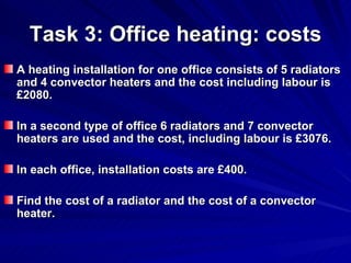 Task 3: Office heating: costs A heating installation for one office consists of 5 radiators and 4 convector heaters and the cost including labour is £2080. In a second type of office 6 radiators and 7 convector heaters are used and the cost, including labour is £3076. In each office, installation costs are £400. Find the cost of a radiator and the cost of a convector heater. 