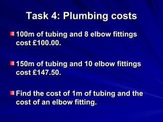 Task 4: Plumbing costs 100m of tubing and 8 elbow fittings cost £100.00. 150m of tubing and 10 elbow fittings cost £147.50. Find the cost of 1m of tubing and the cost of an elbow fitting. 