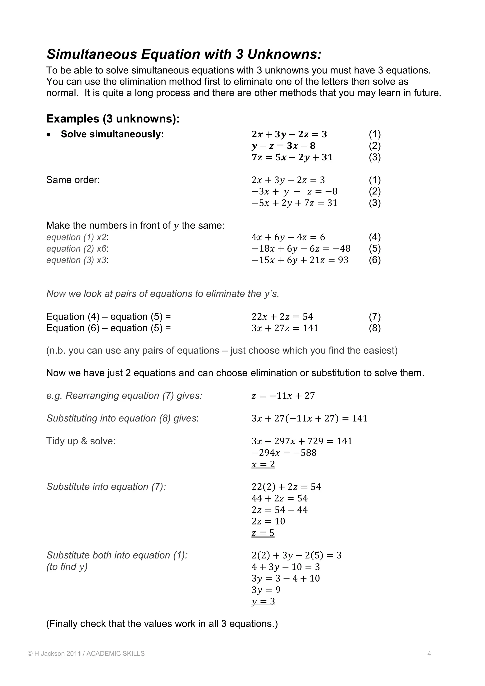 © H Jackson 2011 / ACADEMIC SKILLS 4
Simultaneous Equation with 3 Unknowns:
To be able to solve simultaneous equations with 3 unknowns you must have 3 equations.
You can use the elimination method first to eliminate one of the letters then solve as
normal. It is quite a long process and there are other methods that you may learn in future.
Examples (3 unknowns):
 Solve simultaneously: 𝟐𝒙 + 𝟑𝒚 − 𝟐𝒛 = 𝟑 (1)
𝒚 − 𝒛 = 𝟑𝒙 − 𝟖 (2)
𝟕𝒛 = 𝟓𝒙 − 𝟐𝒚 + 𝟑𝟏 (3)
Same order: 2𝑥 + 3𝑦 − 2𝑧 = 3 (1)
−3𝑥 + 𝑦 − 𝑧 = −8 (2)
−5𝑥 + 2𝑦 + 7𝑧 = 31 (3)
Make the numbers in front of 𝑦 the same:
equation (1) x2: 4𝑥 + 6𝑦 − 4𝑧 = 6 (4)
equation (2) x6: −18𝑥 + 6𝑦 − 6𝑧 = −48 (5)
equation (3) x3: −15𝑥 + 6𝑦 + 21𝑧 = 93 (6)
Now we look at pairs of equations to eliminate the 𝑦’s.
Equation (4) – equation (5) = 22𝑥 + 2𝑧 = 54 (7)
Equation (6) – equation (5) = 3𝑥 + 27𝑧 = 141 (8)
(n.b. you can use any pairs of equations – just choose which you find the easiest)
Now we have just 2 equations and can choose elimination or substitution to solve them.
e.g. Rearranging equation (7) gives: 𝑧 = −11𝑥 + 27
Substituting into equation (8) gives: 3𝑥 + 27(−11𝑥 + 27) = 141
Tidy up & solve: 3𝑥 − 297𝑥 + 729 = 141
−294𝑥 = −588
𝑥 = 2
Substitute into equation (7): 22(2) + 2𝑧 = 54
44 + 2𝑧 = 54
2𝑧 = 54 − 44
2𝑧 = 10
𝑧 = 5
Substitute both into equation (1): 2(2) + 3𝑦 − 2(5) = 3
(to find 𝑦) 4 + 3𝑦 − 10 = 3
3𝑦 = 3 − 4 + 10
3𝑦 = 9
𝑦 = 3
(Finally check that the values work in all 3 equations.)
 