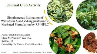 Simultaneous Estimation of
Withaferin A and Z-Guggulsterone in
Marketed Formulation by RP-HPLC
Name: Shruti Suresh Mandle
Class: M. Pharm 2nd Year Q.A.
Roll No: 13
Guided By: Dr. Vineeta Vivek Khanvilkar
5/5/2022
1
Journal Club Activity
Bharati Vidyapeeth’s College of Pharmacy, C.B.D. Belapur
 