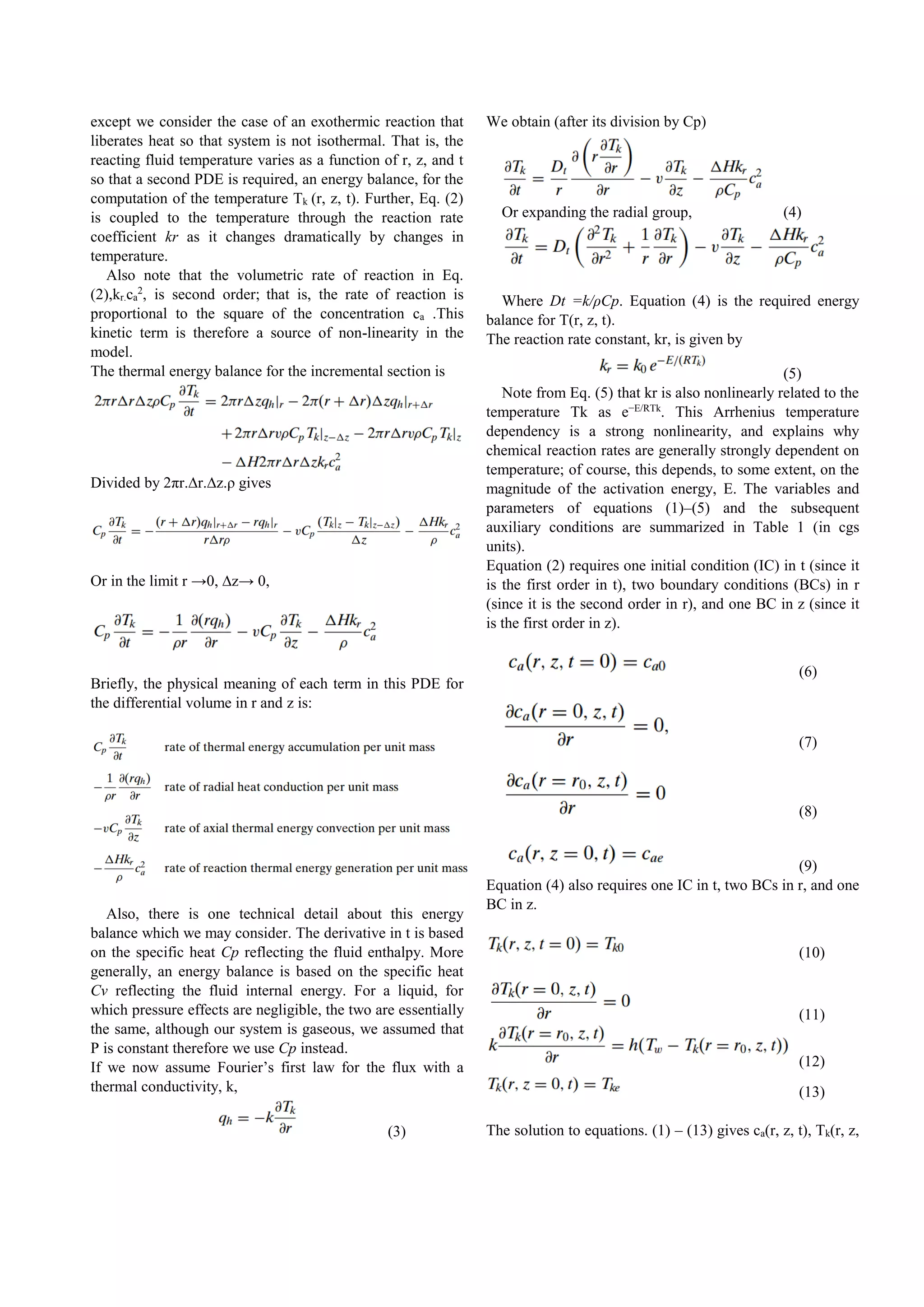 except we consider the case of an exothermic reaction that
liberates heat so that system is not isothermal. That is, the
reacting fluid temperature varies as a function of r, z, and t
so that a second PDE is required, an energy balance, for the
computation of the temperature Tk (r, z, t). Further, Eq. (2)
is coupled to the temperature through the reaction rate
coefficient kr as it changes dramatically by changes in
temperature.
Also note that the volumetric rate of reaction in Eq.
(2),kr.ca
2
, is second order; that is, the rate of reaction is
proportional to the square of the concentration ca .This
kinetic term is therefore a source of non-linearity in the
model.
The thermal energy balance for the incremental section is
Divided by 2πr.∆r.∆z.ρ gives
Or in the limit r →0, ∆z→ 0,
Briefly, the physical meaning of each term in this PDE for
the differential volume in r and z is:
Also, there is one technical detail about this energy
balance which we may consider. The derivative in t is based
on the specific heat Cp reflecting the fluid enthalpy. More
generally, an energy balance is based on the specific heat
Cv reflecting the fluid internal energy. For a liquid, for
which pressure effects are negligible, the two are essentially
the same, although our system is gaseous, we assumed that
P is constant therefore we use Cp instead.
If we now assume Fourier’s first law for the flux with a
thermal conductivity, k,
(3)
We obtain (after its division by Cp)
Or expanding the radial group, (4)
Where Dt =k/ρCp. Equation (4) is the required energy
balance for T(r, z, t).
The reaction rate constant, kr, is given by
(5)
Note from Eq. (5) that kr is also nonlinearly related to the
temperature Tk as e−E/RTk
. This Arrhenius temperature
dependency is a strong nonlinearity, and explains why
chemical reaction rates are generally strongly dependent on
temperature; of course, this depends, to some extent, on the
magnitude of the activation energy, E. The variables and
parameters of equations (1)–(5) and the subsequent
auxiliary conditions are summarized in Table 1 (in cgs
units).
Equation (2) requires one initial condition (IC) in t (since it
is the first order in t), two boundary conditions (BCs) in r
(since it is the second order in r), and one BC in z (since it
is the first order in z).
(6)
(7)
(8)
(9)
Equation (4) also requires one IC in t, two BCs in r, and one
BC in z.
(10)
(11)
(12)
(13)
The solution to equations. (1) – (13) gives ca(r, z, t), Tk(r, z,
 