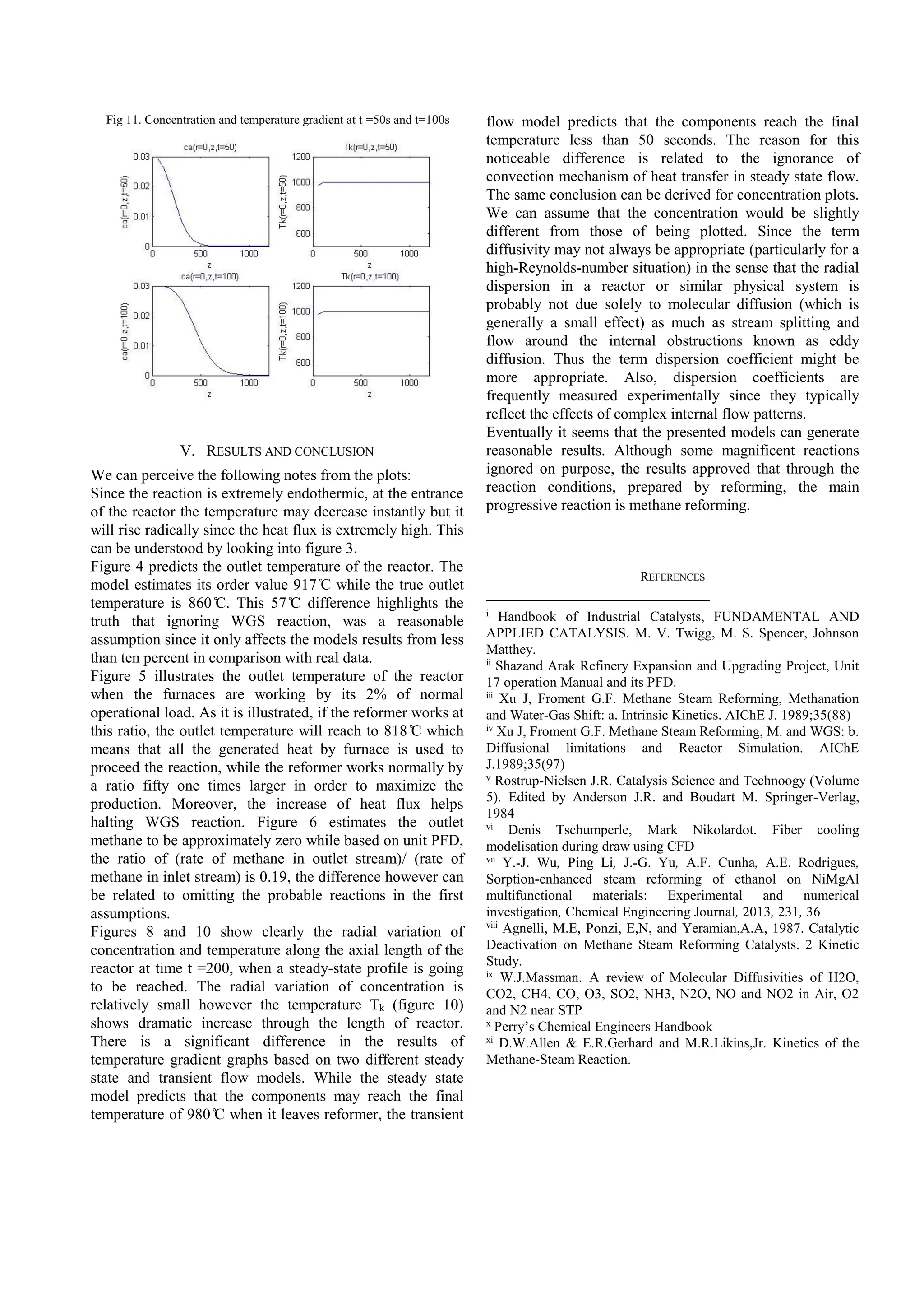 Fig 11. Concentration and temperature gradient at t =50s and t=100s
V. RESULTS AND CONCLUSION
We can perceive the following notes from the plots:
Since the reaction is extremely endothermic, at the entrance
of the reactor the temperature may decrease instantly but it
will rise radically since the heat flux is extremely high. This
can be understood by looking into figure 3.
Figure 4 predicts the outlet temperature of the reactor. The
model estimates its order value 917 ̊C while the true outlet
temperature is 860 ̊C. This 57 ̊C difference highlights the
truth that ignoring WGS reaction, was a reasonable
assumption since it only affects the models results from less
than ten percent in comparison with real data.
Figure 5 illustrates the outlet temperature of the reactor
when the furnaces are working by its 2% of normal
operational load. As it is illustrated, if the reformer works at
this ratio, the outlet temperature will reach to 818 ̊C which
means that all the generated heat by furnace is used to
proceed the reaction, while the reformer works normally by
a ratio fifty one times larger in order to maximize the
production. Moreover, the increase of heat flux helps
halting WGS reaction. Figure 6 estimates the outlet
methane to be approximately zero while based on unit PFD,
the ratio of (rate of methane in outlet stream)/ (rate of
methane in inlet stream) is 0.19, the difference however can
be related to omitting the probable reactions in the first
assumptions.
Figures 8 and 10 show clearly the radial variation of
concentration and temperature along the axial length of the
reactor at time t =200, when a steady-state profile is going
to be reached. The radial variation of concentration is
relatively small however the temperature Tk (figure 10)
shows dramatic increase through the length of reactor.
There is a significant difference in the results of
temperature gradient graphs based on two different steady
state and transient flow models. While the steady state
model predicts that the components may reach the final
temperature of 980 ̊C when it leaves reformer, the transient
flow model predicts that the components reach the final
temperature less than 50 seconds. The reason for this
noticeable difference is related to the ignorance of
convection mechanism of heat transfer in steady state flow.
The same conclusion can be derived for concentration plots.
We can assume that the concentration would be slightly
different from those of being plotted. Since the term
diffusivity may not always be appropriate (particularly for a
high-Reynolds-number situation) in the sense that the radial
dispersion in a reactor or similar physical system is
probably not due solely to molecular diffusion (which is
generally a small effect) as much as stream splitting and
flow around the internal obstructions known as eddy
diffusion. Thus the term dispersion coefficient might be
more appropriate. Also, dispersion coefficients are
frequently measured experimentally since they typically
reflect the effects of complex internal flow patterns.
Eventually it seems that the presented models can generate
reasonable results. Although some magnificent reactions
ignored on purpose, the results approved that through the
reaction conditions, prepared by reforming, the main
progressive reaction is methane reforming.
REFERENCES
i
Handbook of Industrial Catalysts, FUNDAMENTAL AND
APPLIED CATALYSIS. M. V. Twigg, M. S. Spencer, Johnson
Matthey.
ii
Shazand Arak Refinery Expansion and Upgrading Project, Unit
17 operation Manual and its PFD.
iii
Xu J, Froment G.F. Methane Steam Reforming, Methanation
and Water-Gas Shift: a. Intrinsic Kinetics. AIChE J. 1989;35(88)
iv
Xu J, Froment G.F. Methane Steam Reforming, M. and WGS: b.
Diffusional limitations and Reactor Simulation. AIChE
J.1989;35(97)
v
Rostrup-Nielsen J.R. Catalysis Science and Technoogy (Volume
5). Edited by Anderson J.R. and Boudart M. Springer-Verlag,
1984
vi
Denis Tschumperle, Mark Nikolardot. Fiber cooling
modelisation during draw using CFD
vii
Y.-J. Wu, Ping Li, J.-G. Yu, A.F. Cunha, A.E. Rodrigues,
Sorption-enhanced steam reforming of ethanol on NiMgAl
multifunctional materials: Experimental and numerical
investigation, Chemical Engineering Journal, 2013, 231, 36
viii
Agnelli, M.E, Ponzi, E,N, and Yeramian,A.A, 1987. Catalytic
Deactivation on Methane Steam Reforming Catalysts. 2 Kinetic
Study.
ix
W.J.Massman. A review of Molecular Diffusivities of H2O,
CO2, CH4, CO, O3, SO2, NH3, N2O, NO and NO2 in Air, O2
and N2 near STP
x
Perry’s Chemical Engineers Handbook
xi
D.W.Allen & E.R.Gerhard and M.R.Likins,Jr. Kinetics of the
Methane-Steam Reaction.
 