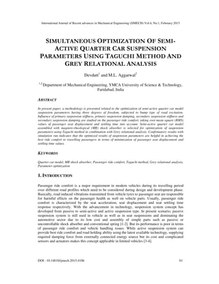 International Journal of Recent advances in Mechanical Engineering (IJMECH) Vol.4, No.1, February 2015
DOI : 10.14810/ijmech.2015.4106 61
SIMULTANEOUS OPTIMIZATION OF SEMI-
ACTIVE QUARTER CAR SUSPENSION
PARAMETERS USING TAGUCHI METHOD AND
GREY RELATIONAL ANALYSIS
Devdutt1
and M.L. Aggarwal2
1,2,
Department of Mechanical Engineering, YMCA University of Science & Technology,
Faridabad, India
ABSTRACT
In present paper, a methodology is presented related to the optimization of semi-active quarter car model
suspension parameters having three degrees of freedom, subjected to bump type of road excitation.
Influence of primary suspension stiffness, primary suspension damping, secondary suspension stiffness and
secondary suspension damping are studied on the passenger ride comfort, taking root mean square (RMS)
values of passenger seat displacement and settling time into account. Semi-active quarter car model
assembled with magneto-rheological (MR) shock absorber is selected for optimization of suspension
parameters using Taguchi method in combination with Grey relational analysis. Confirmatory results with
simulation run indicates that the optimized results of suspension parameters are helpful in achieving the
best ride comfort to travelling passengers in terms of minimization of passenger seat displacement and
settling time values.
KEYWORDS
Quarter car model, MR shock absorber, Passenger ride comfort, Taguchi method, Grey relational analysis,
Parameter optimization
1. INTRODUCTION
Passenger ride comfort is a major requirement in modern vehicles during its travelling period
over different road profiles which need to be considered during design and development phase.
Basically, road induced vibrations transmitted from vehicle tyres to passenger seat are responsible
for harmful effects on the passenger health as well on vehicle parts. Usually, passenger ride
comfort is characterized by the seat acceleration, seat displacement and seat settling time
response respectively. With the advancement in technology, suspension system concept has
developed from passive to semi-active and active suspension type. In present scenario, passive
suspension system is still used in vehicle as well as in seat suspensions and dominating the
automotive sector due to its low cost and assembly of simple parts such as passive or
uncontrollable shock absorber and conventional spring [1-2]. But its performance is poor in terms
of passenger ride comfort and vehicle handling issues. While active suspension system can
provide best ride comfort and road holding ability using the latest available technology, supplying
required damping force from externally connected energy source but its cost and complicated
sensors and actuators makes this concept applicable in limited vehicles [3-4].
 