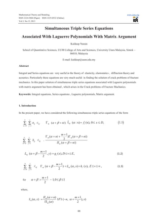 Mathematical Theory and Modeling
ISSN 2224-5804 (Paper) ISSN 2225-0522 (Online)
Vol.3, No.13, 2013

www.iiste.org

Simultaneous Triple Series Equations
Associated With Laguerre Polynomials With Matrix Argument
Kuldeep Narain
School of Quantitative Sciences, UUM College of Arts and Sciences, University Utara Malaysia, Sintok –
06010, Malaysia
E-mail: kuldeep@uum.edu.my
Abstract
Integral and Series equations are very useful in the theory of elasticity, elastostatics , diffraction theory and
acoustics. Particularly these equations are very much useful in finding the solution of crack problems of fracture
mechanics. In this paper solution of simultaneous triple series equations associated with Laguerre polynomials
with matrix argument has been obtained , which arises in the Crack problems of Fracture Machanics.
Keywords: Integral equations, Series equations , Laguerre polynomials, Matrix argument.

1. Introduction
In the present paper, we have considered the following simultaneous triple series equations of the form
¥

s

n=0

j =1

¥

s

n=0

j =1

S Sa

ij

S S

bij cnj .

Lni (a + b ¥

s

n=0

j =1

S S

for

G m (a + b + ni)

cnj

Lni (a : x) = fi (x), 0 £ x £ D,

m +1
)G m (a + b + ni)
2
II m (a + b + ni)

G m (a + ni +

m +1
, y ) = gi ( x), D £´£ E ,
2

(1.2)

cnj G m (a + b - m + 1) = Lni (a , x) = hi ( x), E £´£ ¥ ,

a +b >

2

m +1
- 1,0 £ b £1
2

where,

Ln (a , x) =

(1.1)

II m (a + n)
m +1
1F1 (-n, a +
), x)
P m (a )
2
88

(1.3)

 