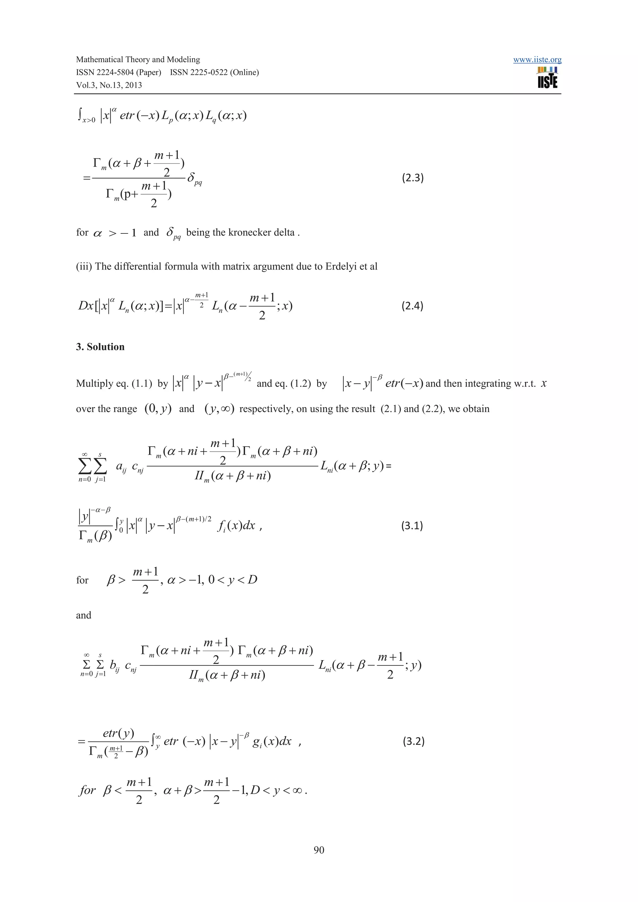 Mathematical Theory and Modeling
ISSN 2224-5804 (Paper) ISSN 2225-0522 (Online)
Vol.3, No.13, 2013

www.iiste.org

a

ò x >0 x etr (- x) Lp (a ; x) Lq (a ; x)

m +1
)
2 d
pq
m +1
)
G m (p+
2

G m (a + b +

=

for a > - 1 and

d pq

(2.3)

being the kronecker delta .

(iii) The differential formula with matrix argument due to Erdelyi et al
a

Dx [ x Ln (a ; x)] = x

a-

m +1
2

Ln (a -

m +1
; x)
2

(2.4)

3. Solution

Multiply eq. (1.1) by

y-x

b - ( m+1) 2

and eq. (1.2) by

x- y

-b

etr (- x) and then integrating w.r.t. x

m +1
) G m (a + b + ni)
2
Lni (a + b ; y ) =
II m (a + b + ni )

G m (a + ni +

s

åå

a

(0, y) and ( y, ¥) respectively, on using the result (2.1) and (2.2), we obtain

over the range

¥

x

aij cnj

n = 0 j =1

-a - b

y
a
b - ( m +1)/2
y
ò0 x y - x
fi ( x)dx ,
Gm (b )

b>

for

(3.1)

m +1
, a > -1, 0 < y < D
2

and

¥

s

S S bij cnj

n = 0 j =1

=

m +1
) G m (a + b + ni)
m +1
2
Lni (a + b ; y)
II m (a + b + ni)
2

G m (a + ni +

etr ( y )
-b
ò ¥ etr (- x) x - y gi ( x)dx ,
y
m +1
Gm ( 2 - b )

for b <

(3.2)

m +1
m +1
, a +b >
- 1, D < y < ¥ .
2
2

90

 