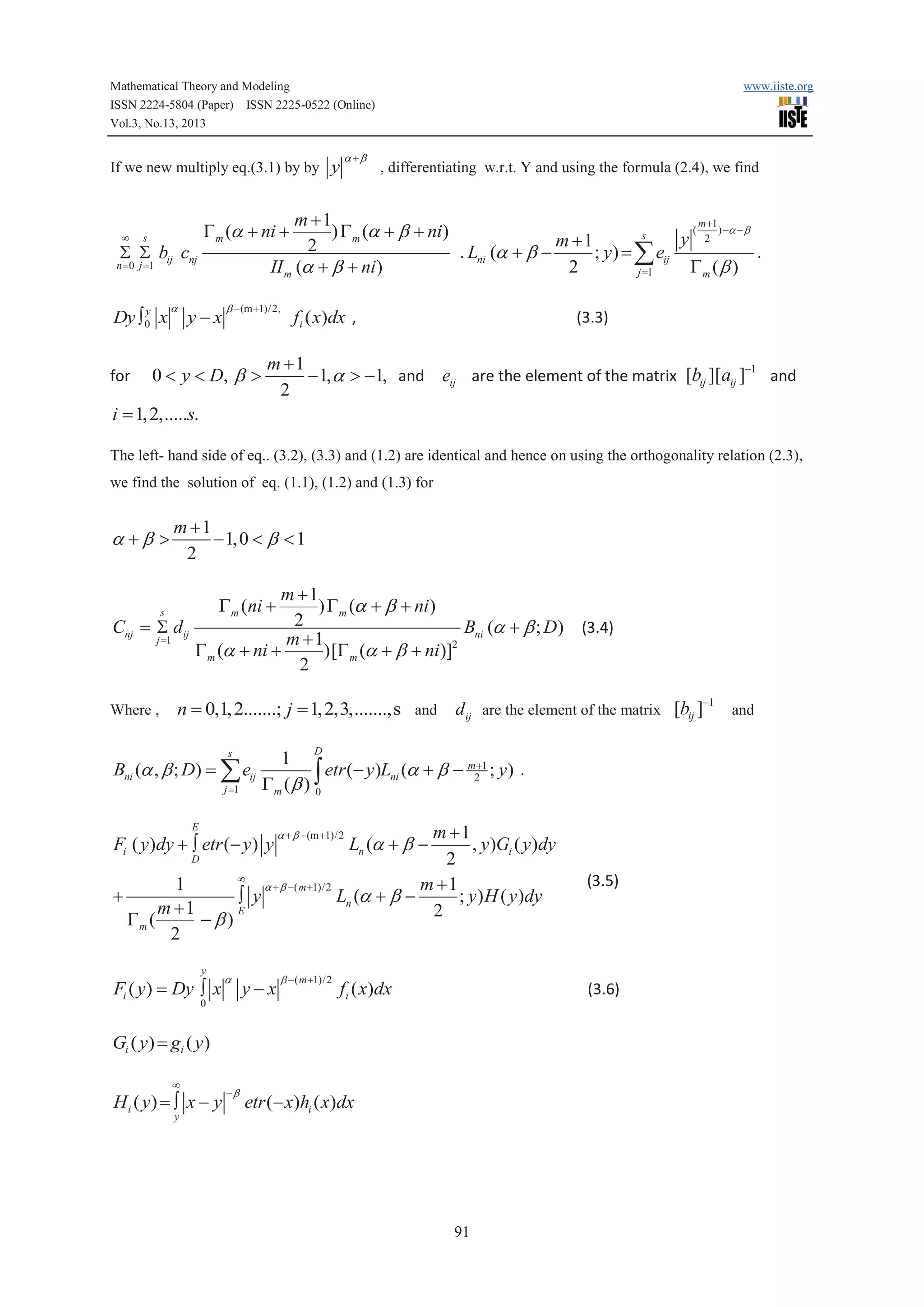 Mathematical Theory and Modeling
ISSN 2224-5804 (Paper) ISSN 2225-0522 (Online)
Vol.3, No.13, 2013

If we new multiply eq.(3.1) by by y

¥

s

S S bij cnj

for

a

, differentiating w.r.t. Y and using the formula (2.4), we find

m +1
m +1
(
) -a - b
) G m (a + b + ni)
s
y 2
m +1
2
. Lni (a + b .
; y ) = å eij
2
Gm (b )
II m (a + b + ni)
j =1

G m (a + ni +

n = 0 j =1

y
Dy ò 0 x

a +b

www.iiste.org

y-x

b -(m +1)/2,

0 < y < D, b >

fi ( x)dx ,

(3.3)

m +1
- 1, a > -1, and eij are the element of the matrix [bij ][aij ]-1 and
2

i = 1, 2,.....s.
The left- hand side of eq.. (3.2), (3.3) and (1.2) are identical and hence on using the orthogonality relation (2.3),
we find the solution of eq. (1.1), (1.2) and (1.3) for

a +b >

m +1
- 1, 0 < b < 1
2

m +1
) G m (a + b + ni )
2
Cnj = S dij
Bni (a + b ; D) (3.4)
j =1
m +1
2
)[G m (a + b + ni)]
G m (a + ni +
2
G m (ni +

s

Where ,

n = 0,1, 2.......; j = 1, 2,3,.......,s and d ij are the element of the matrix [bij ]-1 and
s

Bni (a , b ; D) = å eij
j =1

D

1
ò etr (- y)Lni (a + b - m2+1 ; y) .
Gm (b ) 0

m +1
, y )Gi ( y )dy
2
¥
m +1
1
a + b - ( m +1)/2
+
ò y
Ln (a + b ; y ) H ( y )dy
m +1
E
2
Gm (
- b)
2
E

Fi ( y )dy + ò etr (- y ) y

a + b - (m +1)/2

D

y

Fi ( y ) = Dy ò x

a

y-x

-b

etr (- x)hi ( x)dx

0

b - ( m +1)/2

Ln (a + b -

fi ( x)dx

(3.6)

Gi ( y) = gi ( y)
¥

H i ( y) = ò x - y
y

(3.5)

91

 