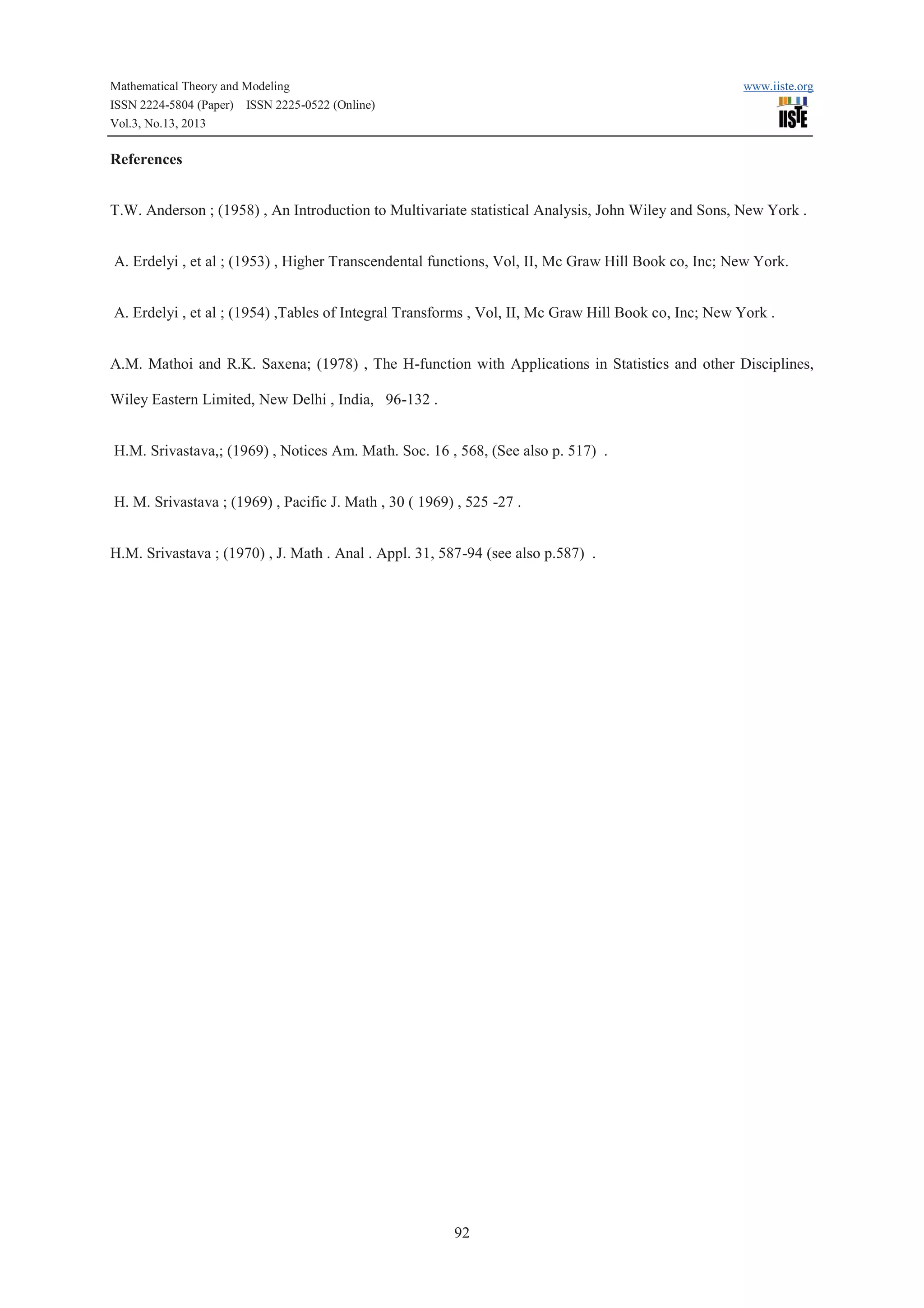 Mathematical Theory and Modeling
ISSN 2224-5804 (Paper) ISSN 2225-0522 (Online)
Vol.3, No.13, 2013

www.iiste.org

References
T.W. Anderson ; (1958) , An Introduction to Multivariate statistical Analysis, John Wiley and Sons, New York .
A. Erdelyi , et al ; (1953) , Higher Transcendental functions, Vol, II, Mc Graw Hill Book co, Inc; New York.
A. Erdelyi , et al ; (1954) ,Tables of Integral Transforms , Vol, II, Mc Graw Hill Book co, Inc; New York .
A.M. Mathoi and R.K. Saxena; (1978) , The H-function with Applications in Statistics and other Disciplines,
Wiley Eastern Limited, New Delhi , India, 96-132 .
H.M. Srivastava,; (1969) , Notices Am. Math. Soc. 16 , 568, (See also p. 517) .
H. M. Srivastava ; (1969) , Pacific J. Math , 30 ( 1969) , 525 -27 .
H.M. Srivastava ; (1970) , J. Math . Anal . Appl. 31, 587-94 (see also p.587) .

92

 