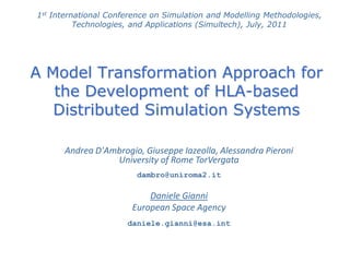 A Model Transformation Approach for
the Development of HLA-based
Distributed Simulation Systems
1st International Conference on Simulation and Modelling Methodologies,
Technologies, and Applications (Simultech), July, 2011
Andrea D'Ambrogio, Giuseppe Iazeolla, Alessandra Pieroni
University of Rome TorVergata
dambro@uniroma2.it
Daniele Gianni
European Space Agency
daniele.gianni@esa.int
 