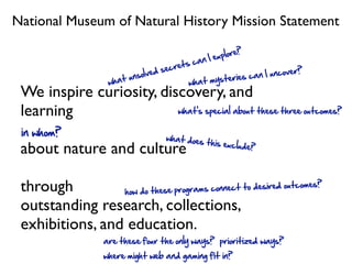 National Museum of Natural History Mission Statement
                                                             ?
                                                       xplore
                                              c an I e
                                        crets
                            s olv ed se                        c an I uncove
                                                                             r?
                    wh at un                 what  mysteries
 We inspire curiosity, discovery, and
 learning                 what’s special about these three outcomes?

 in whom?                            what does
                                               this exclud
 about nature and culture                                  e?




 through         how do these pr ograms connect to desired ou
                                                              tcomes?

 outstanding research, collections,
 exhibitions, and education.
                   are these four the only ways? prioritized ways?
                   where might web and gaming fit in?
 