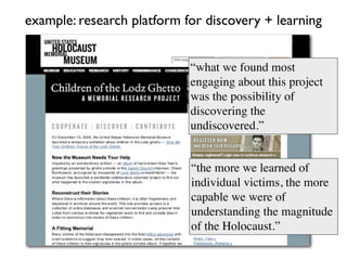 example: research platform for discovery + learning


                            “what we found most
                            engaging about this project
                            was the possibility of
                            discovering the
                            undiscovered.”


                            “the more we learned of
                            individual victims, the more
                            capable we were of
                            understanding the magnitude
                            of the Holocaust.”
 