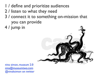 1 / deﬁne and prioritize audiences
2 / listen to what they need
3 / connect it to something on-mission that
    you can provide
4 / jump in




nina simon, museum 2.0
nina@museumtwo.com
@ninaksimon on twitter
 