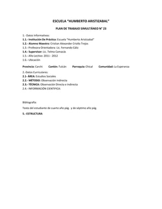 ESCUELA “HUMBERTO ARISTIZABAL”
                            PLAN DE TRABAJO SIMULTÁNEO N° 23

1.- Datos Informativos:
1.1.- Institución De Práctica: Escuela “Humberto Aristizabal”
1.2.- Alumno Maestro: Cristian Alexander Criollo Trejos
1.3.- Profesora Orientadora: Lic. Fernando Cáliz
1.4.- Supervisor: Lic. Telmo Camacás
1.5.- Año Lectivo: 2011 - 2012
1.6.- Ubicación

Provincia: Carchi     Cantón: Tulcán      Parroquia: Chical     Comunidad: La Esperanza
2.-Datos Curriculares:
2.1- ÁREA: Estudios Sociales
2.2.- MÉTODO: Observación Indirecta
2.3.- TÉCNICA: Observación Directa e Indirecta
2.4.- INFORMACIÓN CIENTIFICA:



Bibliografía:
Texto del estudiante de cuarto año pág. y de séptimo año pág.
5.- ESTRUCTURA
 