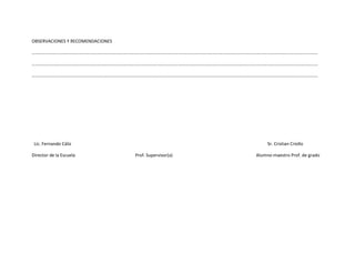 OBSERVACIONES Y RECOMENDACIONES

………………………………………………………………………………………………………………………………………………………………………………………………………………………………

…………………………………………………………………………………………………………………………………………………………………………………………………………………………..….

………………………………………………………………………………………………………………………………………………………………………………………………………………………………




 Lic. Fernando Cáliz                                                    Sr. Cristian Criollo

Director de la Escuela            Prof. Supervisor(a)              Alumno-maestro Prof. de grado
 