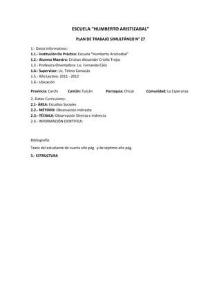 ESCUELA “HUMBERTO ARISTIZABAL”
                            PLAN DE TRABAJO SIMULTÁNEO N° 27

1.- Datos Informativos:
1.1.- Institución De Práctica: Escuela “Humberto Aristizabal”
1.2.- Alumno Maestro: Cristian Alexander Criollo Trejos
1.3.- Profesora Orientadora: Lic. Fernando Cáliz
1.4.- Supervisor: Lic. Telmo Camacás
1.5.- Año Lectivo: 2011 - 2012
1.6.- Ubicación

Provincia: Carchi      Cantón: Tulcán         Parroquia: Chical   Comunidad: La Esperanza
2.-Datos Curriculares:
2.1- ÁREA: Estudios Sociales
2.2.- MÉTODO: Observación Indirecta
2.3.- TÉCNICA: Observación Directa e Indirecta
2.4.- INFORMACIÓN CIENTIFICA:



Bibliografía:
Texto del estudiante de cuarto año pág. y de séptimo año pág.
5.- ESTRUCTURA
 