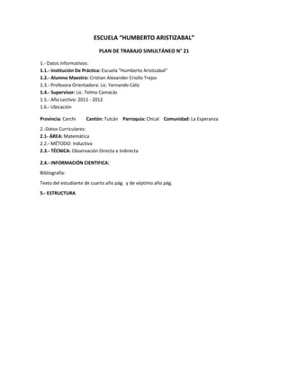 ESCUELA “HUMBERTO ARISTIZABAL”
                            PLAN DE TRABAJO SIMULTÁNEO N° 21

1.- Datos Informativos:
1.1.- Institución De Práctica: Escuela “Humberto Aristizabal”
1.2.- Alumno Maestro: Cristian Alexander Criollo Trejos
1.3.- Profesora Orientadora: Lic. Fernando Cáliz
1.4.- Supervisor: Lic. Telmo Camacás
1.5.- Año Lectivo: 2011 - 2012
1.6.- Ubicación

Provincia: Carchi     Cantón: Tulcán Parroquia: Chical Comunidad: La Esperanza
2.-Datos Curriculares:
2.1- ÁREA: Matemática
2.2.- MÉTODO: Inductivo
2.3.- TÉCNICA: Observación Directa e Indirecta

2.4.- INFORMACIÓN CIENTIFICA:
Bibliografía:
Texto del estudiante de cuarto año pág. y de séptimo año pág.
5.- ESTRUCTURA
 
