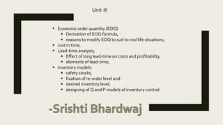 Unit-III
 Economic order quantity (EOQ)
 Derivation of EOQ formula,
 reasons to modify EOQ to suit to real life situations,
 Just in time,
 Lead-time analysis,
 Effect of long lead-time on costs and profitability,
 elements of lead-time,
 inventory models:
 safety stocks,
 fixation of re-order level and
 desired inventory level,
 designing of Q and P models of inventory control.
 