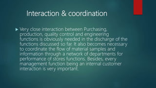 Interaction & coordination
 Very close interaction between Purchasing,
production, quality control and engineering
functions is obviously needed in the discharge of the
functions discussed so far. It also becomes necessary
to coordinate the flow of material samples and
information through a network of departments for
performance of stores functions. Besides, every
management function being an internal customer
interaction is very important.
 