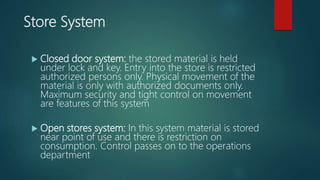 Store System
 Closed door system: the stored material is held
under lock and key. Entry into the store is restricted
authorized persons only. Physical movement of the
material is only with authorized documents only.
Maximum security and tight control on movement
are features of this system
 Open stores system: In this system material is stored
near point of use and there is restriction on
consumption. Control passes on to the operations
department
 