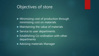 Objectives of store
 Minimizing cost of production through
minimizing cost on materials
 Maintaining the value of materials
 Service to user departments
 Establishing Co-ordination with other
departments
 Advising materials Manager
 