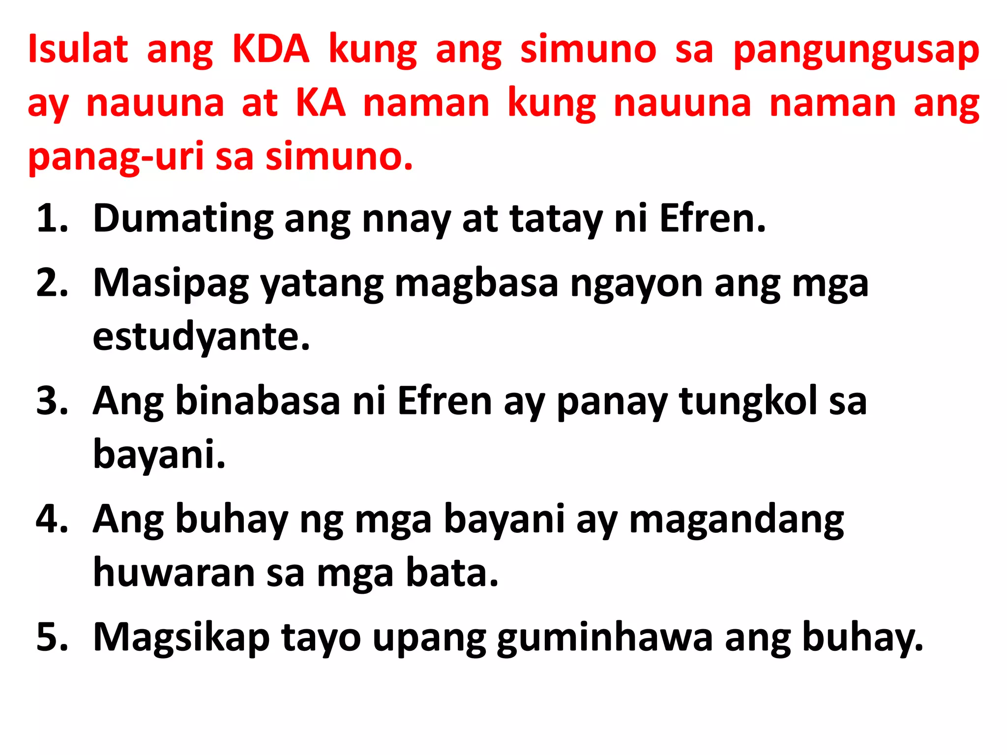 Isulat ang KDA kung ang simuno sa pangungusap 
ay nauuna at KA naman kung nauuna naman ang 
panag-uri sa simuno. 
1. Dumating ang nnay at tatay ni Efren. 
2. Masipag yatang magbasa ngayon ang mga 
estudyante. 
3. Ang binabasa ni Efren ay panay tungkol sa 
bayani. 
4. Ang buhay ng mga bayani ay magandang 
huwaran sa mga bata. 
5. Magsikap tayo upang guminhawa ang buhay. 
 