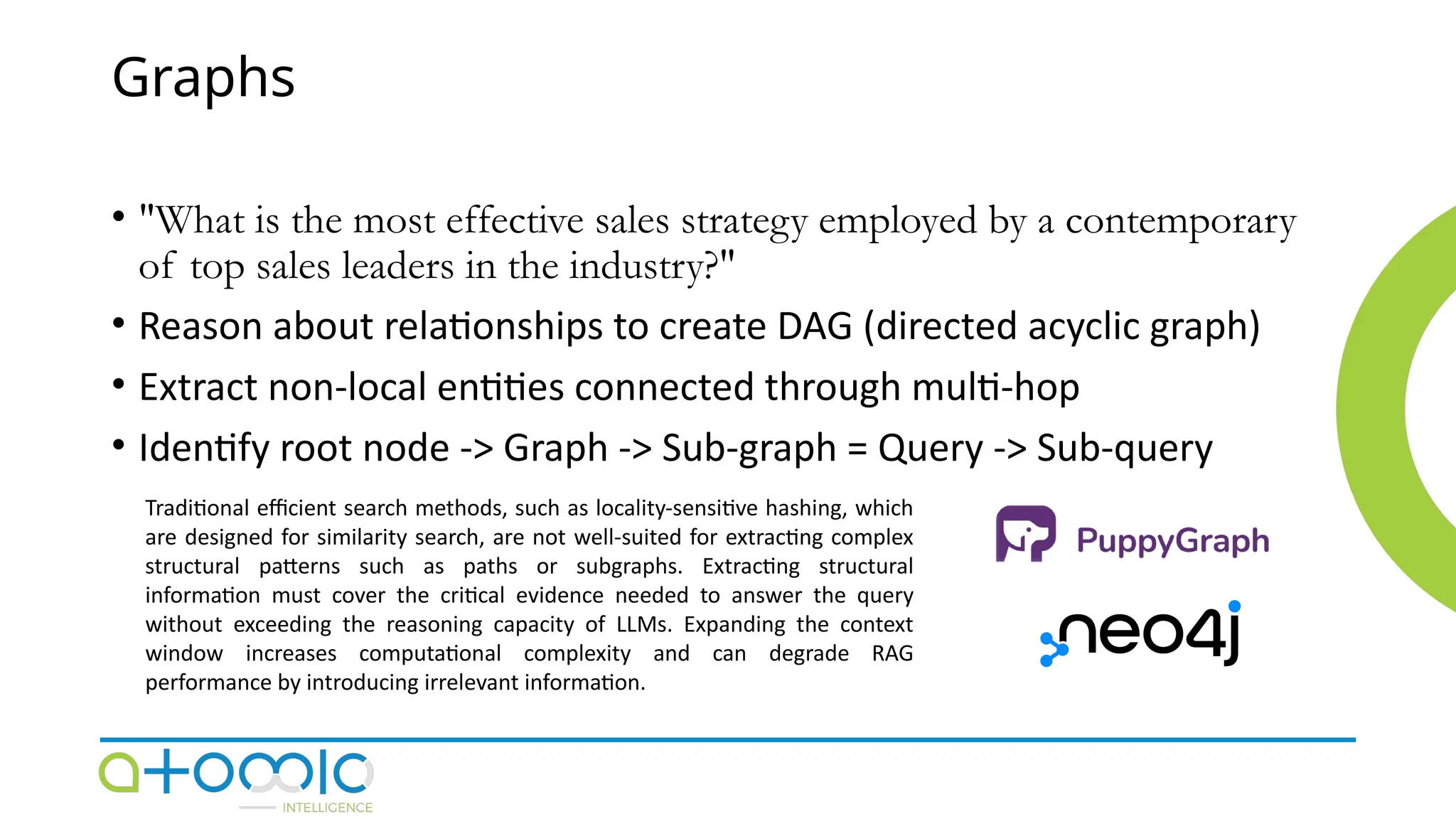 Graphs
• "What is the most effective sales strategy employed by a contemporary
of top sales leaders in the industry?"
• Reason about relationships to create DAG (directed acyclic graph)
• Extract non-local entities connected through multi-hop
• Identify root node -> Graph -> Sub-graph = Query -> Sub-query
Traditional efficient search methods, such as locality-sensitive hashing, which
are designed for similarity search, are not well-suited for extracting complex
structural patterns such as paths or subgraphs. Extracting structural
information must cover the critical evidence needed to answer the query
without exceeding the reasoning capacity of LLMs. Expanding the context
window increases computational complexity and can degrade RAG
performance by introducing irrelevant information.
 