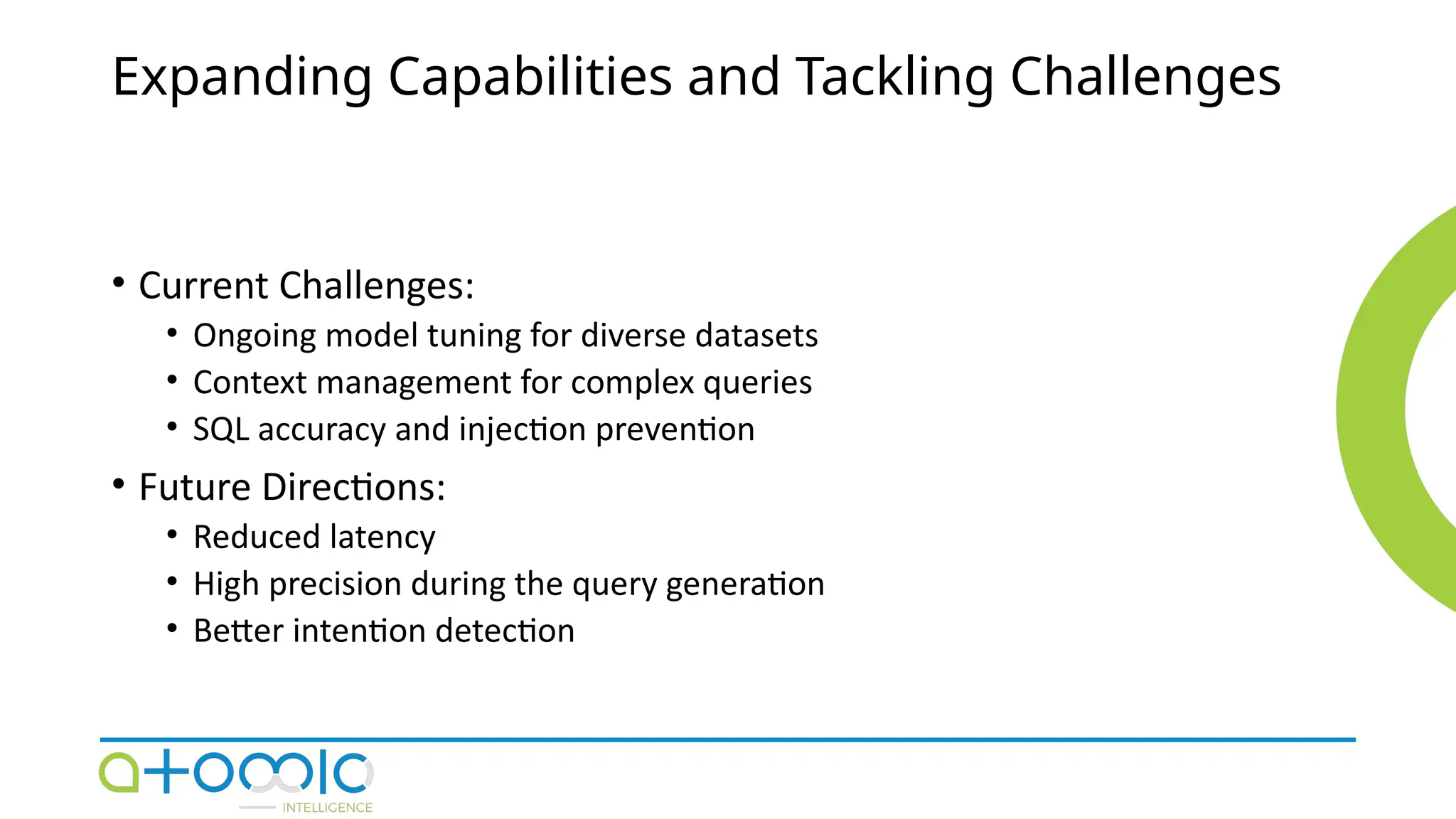 Expanding Capabilities and Tackling Challenges
• Current Challenges:
• Ongoing model tuning for diverse datasets
• Context management for complex queries
• SQL accuracy and injection prevention
• Future Directions:
• Reduced latency
• High precision during the query generation
• Better intention detection
 