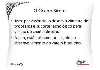 O  Grupo  Simus  
•  Tem,  por  essência,  o  desenvolvimento  de  
   processos  e  suporte  tecnológico  para  
   gestão  do  capital  de  giro.  
•  Assim,  está  in.mamente  ligado  ao  
   desenvolvimento  do  varejo  brasileiro.  
 