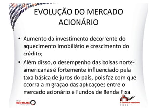 EVOLUÇÃO  DO  MERCADO  
            ACIONÁRIO  
•  Aumento  do  inves.mento  decorrente  do  
   aquecimento  imobiliário  e  crescimento  do  
   crédito;  
•  Além  disso,  o  desempenho  das  bolsas  norte-­‐
   americanas  é  fortemente  inﬂuenciado  pela  
   taxa  básica  de  juros  do  país,  pois  faz  com  que  
   ocorra  a  migração  das  aplicações  entre  o  
   mercado  acionário  e  Fundos  de  Renda  Fixa.  
 