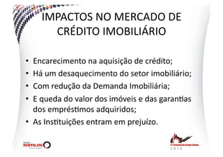 IMPACTOS  NO  MERCADO  DE  
       CRÉDITO  IMOBILIÁRIO  

•  Encarecimento  na  aquisição  de  crédito;  
•  Há  um  desaquecimento  do  setor  imobiliário;  
•  Com  redução  da  Demanda  Imobiliária;  
•  E  queda  do  valor  dos  imóveis  e  das  garan.as  
   dos  emprés.mos  adquiridos;  
•  As  Ins.tuições  entram  em  prejuízo.  
 
