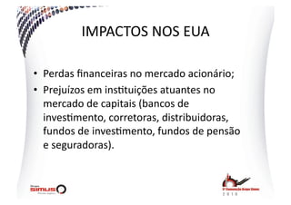 IMPACTOS  NOS  EUA  

•  Perdas  ﬁnanceiras  no  mercado  acionário;  
•  Prejuízos  em  ins.tuições  atuantes  no  
   mercado  de  capitais  (bancos  de  
   inves.mento,  corretoras,  distribuidoras,  
   fundos  de  inves.mento,  fundos  de  pensão  
   e  seguradoras).  
 