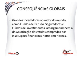 CONSEQÜÊNCIAS  GLOBAIS  

•  Grandes  inves.dores  ao  redor  do  mundo,  
   como  Fundos  de  Pensão,  Seguradoras  e  
   Fundos  de  Inves.mentos,  amargam  também  a  
   desvalorização  dos  jtulos  comprados  das  
   ins.tuições  ﬁnanceiras  norte-­‐americanas.  
 