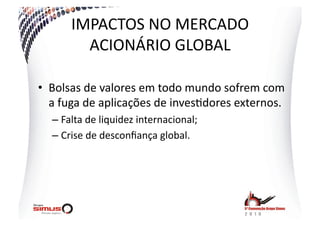 IMPACTOS  NO  MERCADO  
          ACIONÁRIO  GLOBAL  

•  Bolsas  de  valores  em  todo  mundo  sofrem  com  
   a  fuga  de  aplicações  de  inves.dores  externos.  
   –  Falta  de  liquidez  internacional;  
   –  Crise  de  desconﬁança  global.  
 