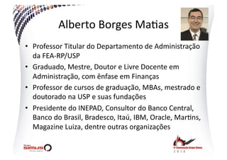Alberto  Borges  Ma.as  
•  Professor  Titular  do  Departamento  de  Administração  
   da  FEA-­‐RP/USP  
•  Graduado,  Mestre,  Doutor  e  Livre  Docente  em  
   Administração,  com  ênfase  em  Finanças  
•  Professor  de  cursos  de  graduação,  MBAs,  mestrado  e  
   doutorado  na  USP  e  suas  fundações  
•  Presidente  do  INEPAD,  Consultor  do  Banco  Central,  
   Banco  do  Brasil,  Bradesco,  Itaú,  IBM,  Oracle,  Mar.ns,  
   Magazine  Luiza,  dentre  outras  organizações  
 
