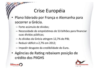 Crise  Européia  
•  Plano  liderado  por  França  e  Alemanha  para  
   socorrer  a  Grécia.  
   –  Forte  acúmulo  de  dívidas;  
   –  Necessidade  de  emprés.mos  de  53  bilhões  para  ﬁnanciar  
      suas  dívidas  públicas;  
   –  As  dívidas  da  Grécia  a.ngem  12,7%  do  PIB;  
   –  Reduzir  déﬁcit  a  2,7%  em  2012;  
   –  Impedir  desgaste  da  credibilidade  do  Euro.  
•  Agências  de  Ra.ng  rebaixam  posição  de  
   crédito  dos  PIIGHS  
 