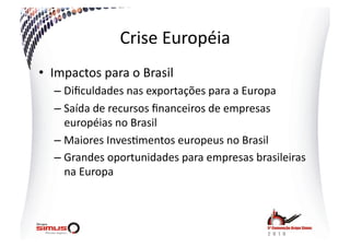 Crise  Européia  
•  Impactos  para  o  Brasil  
   –  Diﬁculdades  nas  exportações  para  a  Europa  
   –  Saída  de  recursos  ﬁnanceiros  de  empresas  
      européias  no  Brasil  
   –  Maiores  Inves.mentos  europeus  no  Brasil  
   –  Grandes  oportunidades  para  empresas  brasileiras  
      na  Europa  
 