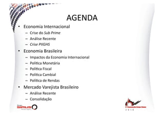 AGENDA  
•  Economia  Internacional  
    –  Crise  do  Sub  Prime  
    –  Análise  Recente  
    –  Crise  PIIGHS  
•  Economia  Brasileira  
    –    Impactos  da  Economia  Internacional  
    –    Polí.ca  Monetária  
    –    Polí.ca  Fiscal  
    –    Polí.ca  Cambial  
    –    Polí.ca  de  Rendas  
•  Mercado  Varejista  Brasileiro  
    –  Análise  Recente  
    –  Consolidação  
 