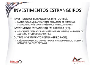 INVESTIMENTOS  ESTRANGEIROS  
•  INVESTIMENTOS  ESTRANGEIROS  DIRETOS  (IED).  
   –  PARTICIPAÇÃO  NO  CAPITAL  TOTAL  OU  PARCIAL  DE  EMPRESAS  
      SEDIADAS  NO  PAÍS  E  OS  EMPRÉSTIMOS  INTERCOMPANHIA.  
•  INVESTIMENTO  ESTRANGEIRO  EM  CARTEIRA  (IEC).  
   –  APLICAÇÕES  ESTRANGEIRAS  EM  TÍTULOS  BRASILEIROS,  NA  FORMA  DE  
      AÇÕES  OU  TÍTULOS  DE  RENDA  FIXA.  
•  OUTROS  INVESTIMENTOS  ESTRANGEIROS  (OIE).  
   –  CRÉDITO  COMERCIAL,  EMPRÉSTIMOS  E  FINANCIAMENTOS,  MOEDA  E  
      DEPÓSITO  E  OUTROS  PASSIVOS.  
 