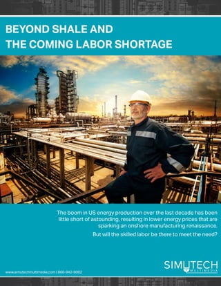BEYOND SHALE AND
THE COMING LABOR SHORTAGE
www.simutechmultimedia.com | 866-942-9082
The boom in US energy production over the last decade has been
little short of astounding, resulting in lower energy prices that are
sparking an onshore manufacturing renaissance.
But will the skilled labor be there to meet the need?
 