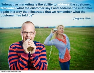”Interactive marketing is the ability to address the customer,
remember what the customer says and address the customer
again in a way that illustrates that we remember what the
customer has told us”
                                                        (Deighton 1996)




                                            CONVERSION MARKETING SOLUTION




 5
jueves 20 de enero de 2011
 