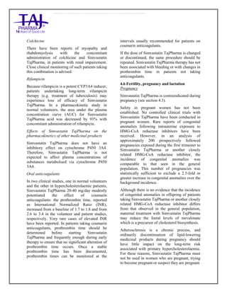Simvastatin 20mg, 40mg Tablets TajPharma : Uses, Side Effects, Interactions, Pictures, Warning s, Simvastatin Dosage & Rx In fo | Simvastatin Uses, Side Effects - Antihy perlipidemic, Simvastatin : Indications, Side Effects, Warnings, Simvastatin - Drug Information - TajPharma, Simvastatin dose Taj pharmaceuticals Simvastatin interactions, Taj Pharmaceutical Simvastatin contraindications, Simvastatin price, Simvastatin TajPharma Antihyperlipidemic Tablets SmPC - TajPharma Stay connected to all updated on Simvastatin Taj Pharmaceuticals Taj pharmaceuticals Mumbai. Patient Information L eaflets, SmPC.
Colchicine
There have been reports of myopathy and
rhabdomyolysis with the concomitant
administration of colchicine and Simvastatin
TajPharma, in patients with renal impairement.
Close clinical monitoring of such patients taking
this combination is advised.
Rifampicin
Because rifampicin is a potent CYP3A4 inducer,
patients undertaking long-term rifampicin
therapy (e.g. treatment of tuberculosis) may
experience loss of efficacy of Simvastatin
TajPharma. In a pharmacokinetic study in
normal volunteers, the area under the plasma
concentration curve (AUC) for Simvastatin
TajPharma acid was decreased by 93% with
concomitant administration of rifampicin.
Effects of Simvastatin TajPharma on the
pharmacokinetics of other medicinal products
Simvastatin TajPharma does not have an
inhibitory effect on cytochrome P450 3A4.
Therefore, Simvastatin TajPharma is not
expected to affect plasma concentrations of
substances metabolised via cytochrome P450
3A4.
Oral anticoagulants
In two clinical studies, one in normal volunteers
and the other in hypercholesterolaemic patients,
Simvastatin TajPharma 20-40 mg/day modestly
potentiated the effect of coumarin
anticoagulants: the prothrombin time, reported
as International Normalized Ratio (INR),
increased from a baseline of 1.7 to 1.8 and from
2.6 to 3.4 in the volunteer and patient studies,
respectively. Very rare cases of elevated INR
have been reported. In patients taking coumarin
anticoagulants, prothrombin time should be
determined before starting Simvastatin
TajPharma and frequently enough during early
therapy to ensure that no significant alteration of
prothrombin time occurs. Once a stable
prothrombin time has been documented,
prothrombin times can be monitored at the
intervals usually recommended for patients on
coumarin anticoagulants.
If the dose of Simvastatin TajPharma is changed
or discontinued, the same procedure should be
repeated. Simvastatin TajPharma therapy has not
been associated with bleeding or with changes in
prothrombin time in patients not taking
anticoagulants.
4.6 Fertility, pregnancy and lactation
Pregnancy
Simvastatin TajPharma is contraindicated during
pregnancy (see section 4.3).
Safety in pregnant women has not been
established. No controlled clinical trials with
Simvastatin TajPharma have been conducted in
pregnant women. Rare reports of congenital
anomalies following intrauterine exposure to
HMG-CoA reductase inhibitors have been
received. However, in an analysis of
approximately 200 prospectively followed
pregnancies exposed during the first trimester to
Simvastatin TajPharma or another closely
related HMG-CoA reductase inhibitor, the
incidence of congenital anomalies was
comparable to that seen in the general
population. This number of pregnancies was
statistically sufficient to exclude a 2.5-fold or
greater increase in congenital anomalies over the
background incidence.
Although there is no evidence that the incidence
of congenital anomalies in offspring of patients
taking Simvastatin TajPharma or another closely
related HMG-CoA reductase inhibitor differs
from that observed in the general population,
maternal treatment with Simvastatin TajPharma
may reduce the foetal levels of mevalonate
which is a precursor of cholesterol biosynthesis.
Atherosclerosis is a chronic process, and
ordinarily discontinuation of lipid-lowering
medicinal products during pregnancy should
have little impact on the long-term risk
associated with primary hypercholesterolaemia.
For these reasons, Simvastatin TajPharma must
not be used in women who are pregnant, trying
to become pregnant or suspect they are pregnant.
 