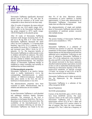 Simvastatin 20mg, 40mg Tablets TajPharma : Uses, Side Effects, Interactions, Pictures, Warning s, Simvastatin Dosage & Rx In fo | Simvastatin Uses, Side Effects - Antihy perlipidemic, Simvastatin : Indications, Side Effects, Warnings, Simvastatin - Drug Information - TajPharma, Simvastatin dose Taj pharmaceuticals Simvastatin interactions, Taj Pharmaceutical Simvastatin contraindications, Simvastatin price, Simvastatin TajPharma Antihyperlipidemic Tablets SmPC - TajPharma Stay connected to all updated on Simvastatin Taj Pharmaceuticals Taj pharmaceuticals Mumbai. Patient Information L eaflets, SmPC.
Simvastatin TajPharma significantly decreased
plasma levels of LDL-C, TG, and Apo B.
Results from the extension at 48 weeks were
comparable to those observed in the base study.
After 24 weeks of treatment, the mean achieved
LDL-C value was 124.9 mg/dL (range: 64.0 -
289.0 mg/dL) in the Simvastatin TajPharma 40
mg group compared to 207.8 mg/dL (range:
128.0-334.0mg/dL) in the placebo group.
After 24 weeks of Simvastatin TajPharma
treatment (with dosages increasing from 10, 20
and up to 40 mg daily at 8- week intervals),
Simvastatin TajPharma decreased the mean
LDL-C by 36.8 % (placebo: 1.1 % increase from
baseline), Apo B by 32.4 % (placebo: 0.5 %),
and median TG levels by 7.9 % (placebo: 3.2 %)
and increased mean HDL-C levels by 8.3 %
(placebo: 3.6 %). The long-term benefits of
Simvastatin TajPharma on cardiovascular events
in children with heFH are unknown. The safety
and efficacy of doses above 40 mg daily have
not been studied in children with heterozygous
familial hypercholesterolaemia. The long-term
efficacy of Simvastatin TajPharma therapy in
childhood to reduce morbidity and mortality in
adulthood has not been established.
5.2 Pharmacokinetic properties
Simvastatin TajPharma is an inactive lactone
which is readily hydrolyzed in vivo to the
corresponding beta-hydroxyacid, a potent
inhibitor of HMG-CoA-reductase. Hydrolysis
takes place mainly in the liver; the rate of
hydrolysis in human plasma is very slow.
The pharmacokinetic properties have been
evaluated in adults. Pharmacokinetic data in
children and adolescents are not available.
Absorption
In man Simvastatin TajPharma is well absorbed
and undergoes extensive hepatic first-pass
extraction. The extraction in the liver is
dependent on the hepatic blood flow. The liver is
the primary site of action of the active form. The
availability of the beta-hydroxyacid to the
systemic circulation following an oral dose of
Simvastatin TajPharma was found to be less
than 5% of the dose. Maximum plasma
concentration of active inhibitors is reached
approximately 1-2 hours after administration of
Simvastatin TajPharma. Concomitant food
intake does not affect the absorption.
The pharmacokinetics of single and multiple
doses of Simvastatin TajPharma showed that no
accumulation of medicinal product occurred
after multiple dosing.
Distribution
The protein binding of Simvastatin TajPharma
and its active metabolite is > 95%.
Elimination
Simvastatin TajPharma is a substrate of
CYP3A4 (see sections 4.3 and 4.5). The major
metabolites of Simvastatin TajPharma present in
human plasma are the beta-hydroxyacid and four
additional active metabolites. Following an oral
dose of radioactive Simvastatin TajPharma to
man, 13% of the radioactivity was excreted in
the urine and 60% in the faeces within 96 hours.
The amount recovered in the faeces represents
absorbed medicinal product equivalents excreted
in bile as well as unabsorbed medicinal product.
Following an intravenous injection of the beta-
hydroxyacid metabolite, its half-life averaged
1.9 hours. An average of only 0.3% of the IV
dose was excreted in urine as inhibitors.
Simvastatin TajPharma acid is taken up actively
into the hepatocytes by the transporter
OATP1B1.
Simvastatin TajPharma is a substrate of the
efflux transporter BCRP.
Special Populations
SLCO1B1 polymorphism
Carriers of the SLCO1B1 gene c.521T>C allele
have lower OATP1B1 activity. The mean
exposure (AUC) of the main active metabolite,
Simvastatin TajPharma acid is 120% in
heterozygote carriers (CT) of the C allele and
221% in homozygote (CC) carriers relative to
that of patients who have the most common
genotype (TT). The C allele has a frequency of
 