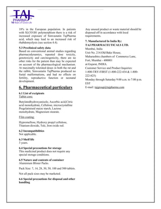Simvastatin 20mg, 40mg Tablets TajPharma : Uses, Side Effects, Interactions, Pictures, Warning s, Simvastatin Dosage & Rx In fo | Simvastatin Uses, Side Effects - Antihy perlipidemic, Simvastatin : Indications, Side Effects, Warnings, Simvastatin - Drug Information - TajPharma, Simvastatin dose Taj pharmaceuticals Simvastatin interactions, Taj Pharmaceutical Simvastatin contraindications, Simvastatin price, Simvastatin TajPharma Antihyperlipidemic Tablets SmPC - TajPharma Stay connected to all updated on Simvastatin Taj Pharmaceuticals Taj pharmaceuticals Mumbai. Patient Information L eaflets, SmPC.
18% in the European population. In patients
with SLCO1B1 polymorphism there is a risk of
increased exposure of Simvastatin TajPharma
acid, which may lead to an increased risk of
rhabdomyolysis (see section 4.4).
5.3 Preclinical safety data
Based on conventional animal studies regarding
pharmacodynamics, repeated dose toxicity,
genotoxicity and carcinogenicity, there are no
other risks for the patient than may be expected
on account of the pharmacological mechanism.
At maximally tolerated doses in both the rat and
the rabbit, Simvastatin TajPharma produced no
foetal malformations, and had no effects on
fertility, reproductive function or neonatal
development.
6. Pharmaceutical particulars
6.1 List of excipients
Tablet core:
Butylatedhydroxyanisole, Ascorbic acid,Citric
acid monohydrate, Cellulose, microcrystalline
Pregelatinised maize starch, Lactose
monohydrate, Magnesium stearate.
Film coating:
Hypromellose, Hydroxy propyl cellulose,
Titanium dioxide, Talc, Iron oxide red.
6.2 Incompatibilities
Not applicable.
6.3 Shelf life
3 years.
6.4 Special precautions for storage
This medicinal product does not require any
special storage conditions.
6.5 Nature and contents of container
Aluminium Blister Packs.
Pack Size: 7, 14, 28, 30, 50, 100 and 500 tablets.
Not all pack sizes may be marketed.
6.6 Special precautions for disposal and other
handling
Any unused product or waste material should be
disposed off in accordance with local
requirements.
7. Manufactured In India By:
TAJ PHARMACEUTICALS LTD.
Mumbai, India
Unit No. 214.Old Bake House,
Maharashtra chambers of Commerce Lane,
Fort, Mumbai - 400001
at:Gujarat, INDIA.
Customer Service and Product Inquiries:
1-800-TRY-FIRST (1-800-222-434 & 1-800-
222-825)
Monday through Saturday 9:00 a.m. to 7:00 p.m.
EST
E-mail: tajgroup@tajpharma.com
 