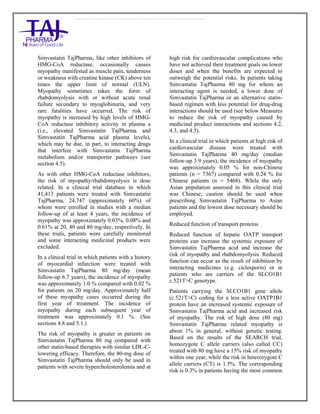 Simvastatin 20mg, 40mg Tablets TajPharma : Uses, Side Effects, Interactions, Pictures, Warning s, Simvastatin Dosage & Rx In fo | Simvastatin Uses, Side Effects - Antihy perlipidemic, Simvastatin : Indications, Side Effects, Warnings, Simvastatin - Drug Information - TajPharma, Simvastatin dose Taj pharmaceuticals Simvastatin interactions, Taj Pharmaceutical Simvastatin contraindications, Simvastatin price, Simvastatin TajPharma Antihyperlipidemic Tablets SmPC - TajPharma Stay connected to all updated on Simvastatin Taj Pharmaceuticals Taj pharmaceuticals Mumbai. Patient Information L eaflets, SmPC.
Simvastatin TajPharma, like other inhibitors of
HMG-CoA reductase, occasionally causes
myopathy manifested as muscle pain, tenderness
or weakness with creatine kinase (CK) above ten
times the upper limit of normal (ULN).
Myopathy sometimes takes the form of
rhabdomyolysis with or without acute renal
failure secondary to myoglobinuria, and very
rare fatalities have occurred. The risk of
myopathy is increased by high levels of HMG-
CoA reductase inhibitory activity in plasma a
(i.e., elevated Simvastatin TajPharma and
Simvastatin TajPharma acid plasma levels),
which may be due, in part, to interacting drugs
that interfere with Simvastatin TajPharma
metabolism and/or transporter pathways (see
section 4.5).
As with other HMG-CoA reductase inhibitors,
the risk of myopathy/rhabdomyolysis is dose
related. In a clinical trial database in which
41,413 patients were treated with Simvastatin
TajPharma, 24,747 (approximately 60%) of
whom were enrolled in studies with a median
follow-up of at least 4 years, the incidence of
myopathy was approximately 0.03%, 0.08% and
0.61% at 20, 40 and 80 mg/day, respectively. In
these trials, patients were carefully monitored
and some interacting medicinal products were
excluded.
In a clinical trial in which patients with a history
of myocardial infarction were treated with
Simvastatin TajPharma 80 mg/day (mean
follow-up 6.7 years), the incidence of myopathy
was approximately 1.0 % compared with 0.02 %
for patients on 20 mg/day. Approximately half
of these myopathy cases occurred during the
first year of treatment. The incidence of
myopathy during each subsequent year of
treatment was approximately 0.1 %. (See
sections 4.8 and 5.1.)
The risk of myopathy is greater in patients on
Simvastatin TajPharma 80 mg compared with
other statin-based therapies with similar LDL-C-
lowering efficacy. Therefore, the 80-mg dose of
Simvastatin TajPharma should only be used in
patients with severe hypercholesterolemia and at
high risk for cardiovascular complications who
have not achieved their treatment goals on lower
doses and when the benefits are expected to
outweigh the potential risks. In patients taking
Simvastatin TajPharma 80 mg for whom an
interacting agent is needed, a lower dose of
Simvastatin TajPharma or an alternative statin-
based regimen with less potential for drug-drug
interactions should be used (see below Measures
to reduce the risk of myopathy caused by
medicinal product interactions and sections 4.2,
4.3, and 4.5).
In a clinical trial in which patients at high risk of
cardiovascular disease were treated with
Simvastatin TajPharma 40 mg/day (median
follow-up 3.9 years), the incidence of myopathy
was approximately 0.05 % for non-Chinese
patients (n = 7367) compared with 0.24 % for
Chinese patients (n = 5468). While the only
Asian population assessed in this clinical trial
was Chinese, caution should be used when
prescribing Simvastatin TajPharma to Asian
patients and the lowest dose necessary should be
employed.
Reduced function of transport proteins
Reduced function of hepatic OATP transport
proteins can increase the systemic exposure of
Simvastatin TajPharma acid and increase the
risk of myopathy and rhabdomyolysis. Reduced
function can occur as the result of inhibition by
interacting medicines (e.g. ciclosporin) or in
patients who are carriers of the SLCO1B1
c.521T>C genotype.
Patients carrying the SLCO1B1 gene allele
(c.521T>C) coding for a less active OATP1B1
protein have an increased systemic exposure of
Simvastatin TajPharma acid and increased risk
of myopathy. The risk of high dose (80 mg)
Simvastatin TajPharma related myopathy is
about 1% in general, without genetic testing.
Based on the results of the SEARCH trial,
homozygote C allele carriers (also called CC)
treated with 80 mg have a 15% risk of myopathy
within one year, while the risk in heterozygote C
allele carriers (CT) is 1.5%. The corresponding
risk is 0.3% in patients having the most common
 