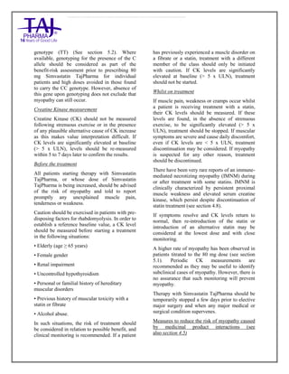 Simvastatin 20mg, 40mg Tablets TajPharma : Uses, Side Effects, Interactions, Pictures, Warning s, Simvastatin Dosage & Rx In fo | Simvastatin Uses, Side Effects - Antihy perlipidemic, Simvastatin : Indications, Side Effects, Warnings, Simvastatin - Drug Information - TajPharma, Simvastatin dose Taj pharmaceuticals Simvastatin interactions, Taj Pharmaceutical Simvastatin contraindications, Simvastatin price, Simvastatin TajPharma Antihyperlipidemic Tablets SmPC - TajPharma Stay connected to all updated on Simvastatin Taj Pharmaceuticals Taj pharmaceuticals Mumbai. Patient Information L eaflets, SmPC.
genotype (TT) (See section 5.2). Where
available, genotyping for the presence of the C
allele should be considered as part of the
benefit-risk assessment prior to prescribing 80
mg Simvastatin TajPharma for individual
patients and high doses avoided in those found
to carry the CC genotype. However, absence of
this gene upon genotyping does not exclude that
myopathy can still occur.
Creatine Kinase measurement
Creatine Kinase (CK) should not be measured
following strenuous exercise or in the presence
of any plausible alternative cause of CK increase
as this makes value interpretation difficult. If
CK levels are significantly elevated at baseline
(> 5 x ULN), levels should be re-measured
within 5 to 7 days later to confirm the results.
Before the treatment
All patients starting therapy with Simvastatin
TajPharma, or whose dose of Simvastatin
TajPharma is being increased, should be advised
of the risk of myopathy and told to report
promptly any unexplained muscle pain,
tenderness or weakness.
Caution should be exercised in patients with pre-
disposing factors for rhabdomyolysis. In order to
establish a reference baseline value, a CK level
should be measured before starting a treatment
in the following situations:
• Elderly (age ≥ 65 years)
• Female gender
• Renal impairment
• Uncontrolled hypothyroidism
• Personal or familial history of hereditary
muscular disorders
• Previous history of muscular toxicity with a
statin or fibrate
• Alcohol abuse.
In such situations, the risk of treatment should
be considered in relation to possible benefit, and
clinical monitoring is recommended. If a patient
has previously experienced a muscle disorder on
a fibrate or a statin, treatment with a different
member of the class should only be initiated
with caution. If CK levels are significantly
elevated at baseline (> 5 x ULN), treatment
should not be started.
Whilst on treatment
If muscle pain, weakness or cramps occur whilst
a patient is receiving treatment with a statin,
their CK levels should be measured. If these
levels are found, in the absence of strenuous
exercise, to be significantly elevated (> 5 x
ULN), treatment should be stopped. If muscular
symptoms are severe and cause daily discomfort,
even if CK levels are < 5 x ULN, treatment
discontinuation may be considered. If myopathy
is suspected for any other reason, treatment
should be discontinued.
There have been very rare reports of an immune-
mediated necrotizing myopathy (IMNM) during
or after treatment with some statins. IMNM is
clinically characterized by persistent proximal
muscle weakness and elevated serum creatine
kinase, which persist despite discontinuation of
statin treatment (see section 4.8).
If symptoms resolve and CK levels return to
normal, then re-introduction of the statin or
introduction of an alternative statin may be
considered at the lowest dose and with close
monitoring.
A higher rate of myopathy has been observed in
patients titrated to the 80 mg dose (see section
5.1). Periodic CK measurements are
recommended as they may be useful to identify
subclinical cases of myopathy. However, there is
no assurance that such monitoring will prevent
myopathy.
Therapy with Simvastatin TajPharma should be
temporarily stopped a few days prior to elective
major surgery and when any major medical or
surgical condition supervenes.
Measures to reduce the risk of myopathy caused
by medicinal product interactions (see
also section 4.5)
 