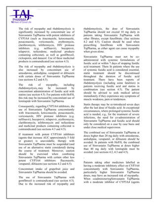 Simvastatin 20mg, 40mg Tablets TajPharma : Uses, Side Effects, Interactions, Pictures, Warning s, Simvastatin Dosage & Rx In fo | Simvastatin Uses, Side Effects - Antihy perlipidemic, Simvastatin : Indications, Side Effects, Warnings, Simvastatin - Drug Information - TajPharma, Simvastatin dose Taj pharmaceuticals Simvastatin interactions, Taj Pharmaceutical Simvastatin contraindications, Simvastatin price, Simvastatin TajPharma Antihyperlipidemic Tablets SmPC - TajPharma Stay connected to all updated on Simvastatin Taj Pharmaceuticals Taj pharmaceuticals Mumbai. Patient Information L eaflets, SmPC.
The risk of myopathy and rhabdomyolysis is
significantly increased by concomitant use of
Simvastatin TajPharma with potent inhibitors of
CYP3A4 (such as itraconazole, ketoconazole,
posaconazole, voriconazole, erythromycin,
clarithromycin, telithromycin, HIV protease
inhibitors (e.g. nelfinavir), boceprevir,
telaprevir, nefazodone, medicinal products
containing cobicistat), as well as gemfibrozil,
ciclosporin, and danazol. Use of these medicinal
products is contraindicated (see section 4.3).
The risk of myopathy and rhabdomyolysis is
also increased by concomitant use of
amiodarone, amlodipine, verapamil or diltiazem
with certain doses of Simvastatin TajPharma
(see sections 4.2 and 4.5).
The risk of myopathy, including
rhabdomyolysis, may be increased by
concomitant administration of fusidic acid with
statins (see section 4.5). For patients with HoFH,
this risk may be increased by concomitant use of
lomitapide with Simvastatin TajPharma.
Consequently, regarding CYP3A4 inhibitors, the
use of Simvastatin TajPharma concomitantly
with itraconazole, ketoconazole, posaconazole,
voriconazole, HIV protease inhibitors (e.g.
nelfinavir), boceprevir, telaprevir, erythromycin,
clarithromycin, telithromycin and nefazodone
and medicinal products containing cobicistat is
contraindicated (see sections 4.3 and 4.5).
If treatment with potent CYP3A4 inhibitors
(agents that increase AUC approximately 5 fold
or greater) is unavoidable, therapy with
Simvastatin TajPharma must be suspended (and
use of an alternative statin considered) during
the course of treatment. Moreover, caution
should be exercised when combining
Simvastatin TajPharma with certain other less
potent CYP3A4 inhibitors: fluconazole,
verapamil, diltiazem (see sections 4.2 and 4.5).
Concomitant intake of grapefruit juice and
Simvastatin TajPharma should be avoided.
The use of Simvastatin TajPharma with
gemfibrozil is contraindicated (see section 4.3).
Due to the increased risk of myopathy and
rhabdomyolysis, the dose of Simvastatin
TajPharma should not exceed 10 mg daily in
patients taking Simvastatin TajPharma with
other fibrates, except fenofibrate. (See sections
4.2 and 4.5). Caution should be used when
prescribing fenofibrate with Simvastatin
TajPharma, as either agent can cause myopathy
when given alone.
Simvastatin TajPharma must not be co-
administered with systemic formulations of
fusidic acid or within 7 days of stopping fusidic
acid treatment. There In patients where the use
of systemic fusidic acid is considered essential,
statin treatment should be discontinued
throughout the duration of fusidic acid
treatment. There have been reports of
rhabdomyolysis (including some fatalities) in
patients receiving fusidic acid and statins in
combination (see section 4.5). The patient
should be advised to seek medical advice
immediately if they experience any symptoms of
muscle weakness, pain or tenderness.
Statin therapy may be re-introduced seven days
after the last dose of fusidic acid. In exceptional
circumstances, where prolonged systemic fusidic
acid is needed, e.g., for the treatment of severe
infections, the need for co-administration of
Simvastatin TajPharma and fusidic acid should
only be considered on a case by case basis and
under close medical supervision.
The combined use of Simvastatin TajPharma at
doses higher than 20 mg daily with amiodarone,
amlodipine, verapamil, or diltiazem should be
avoided. In patients with HoFH, the combined
use of Simvastatin TajPharma at doses higher
than 40 mg daily with lomitapide must be
avoided. (see sections 4.2, 4.3 and 4.5).
.
Patients taking other medicines labelled as
having a moderate inhibitory effect on CYP3A4
concomitantly with Simvastatin TajPharma,
particularly higher Simvastatin TajPharma
doses, may have an increased risk of myopathy.
When coadministeringSimvastatin TajPharma
with a moderate inhibitor of CYP3A4 (agents
 