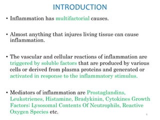 INTRODUCTION
• Inflammation has multifactorial causes.
• Almost anything that injures living tissue can cause
inflammation.
• The vascular and cellular reactions of inflammation are
triggered by soluble factors that are produced by various
cells or derived from plasma proteins and generated or
activated in response to the inflammatory stimulus.
• Mediators of inflammation are Prostaglandins,
Leukotrienes, Histamine, Bradykinin, Cytokines Growth
Factors; Lysosomal Contents Of Neutrophils, Reactive
Oxygen Species etc. 9
 