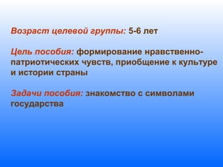Возраст целевой группы: 5-6 лет
Цель пособия: формирование нравственно-
патриотических чувств, приобщение к культуре
и истории страны
Задачи пособия: знакомство с символами
государства
 